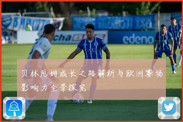 贝林厄姆成长之路解析与欧洲赛场影响力全景探究