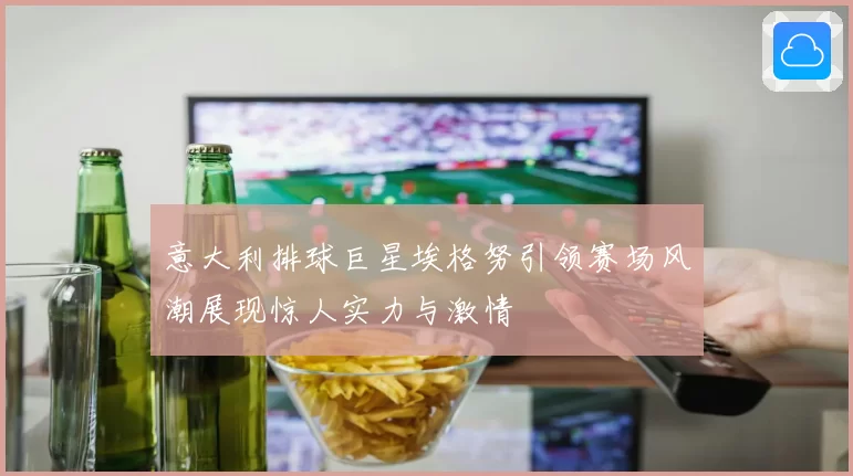意大利排球巨星埃格努引领赛场风潮展现惊人实力与激情