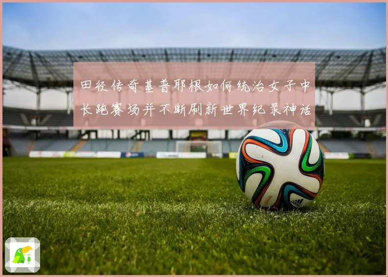 田径传奇基普耶根如何统治女子中长跑赛场并不断刷新世界纪录神话