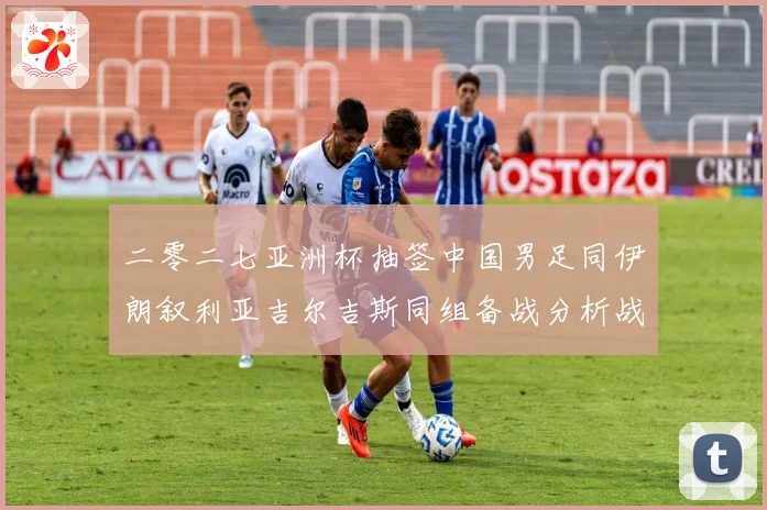 二零二七亚洲杯抽签中国男足同伊朗叙利亚吉尔吉斯同组备战分析战术观察