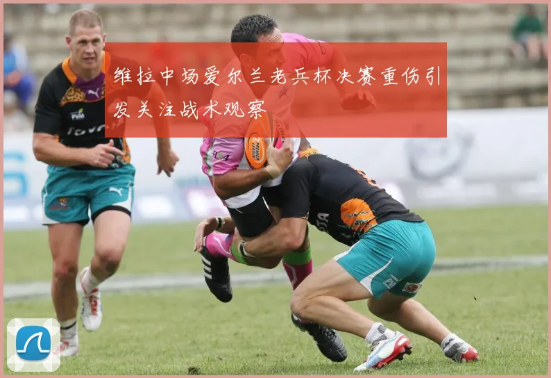 维拉中场爱尔兰老兵杯决赛重伤引发关注战术观察