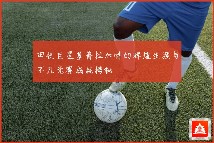 田径巨星基普拉加特的辉煌生涯与不凡竞赛成就揭秘