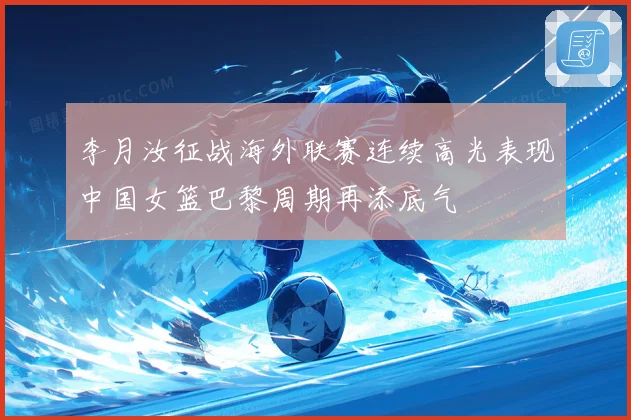李月汝征战海外联赛连续高光表现中国女篮巴黎周期再添底气