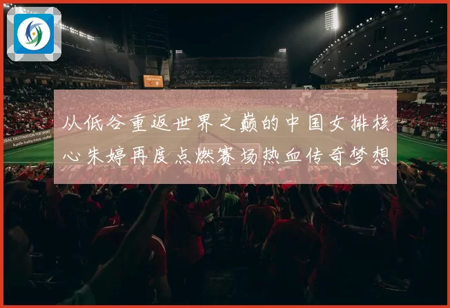 从低谷重返世界之巅的中国女排核心朱婷再度点燃赛场热血传奇梦想