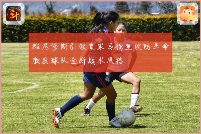 维尼修斯引领皇家马德里攻防革命激发球队全新战术风格