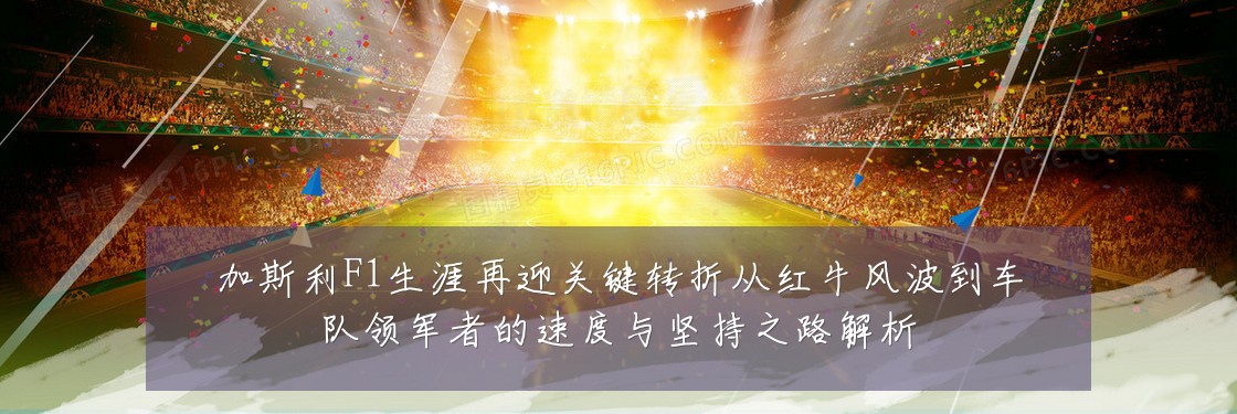 加斯利F1生涯再迎关键转折从红牛风波到车队领军者的速度与坚持之路解析